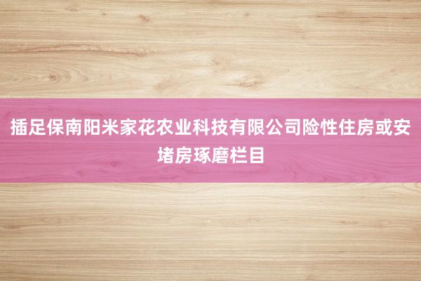 插足保南阳米家花农业科技有限公司险性住房或安堵房琢磨栏目